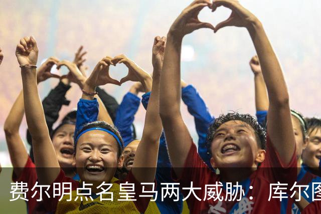 费尔明点名皇马两大威胁：库尔图瓦和姆巴佩